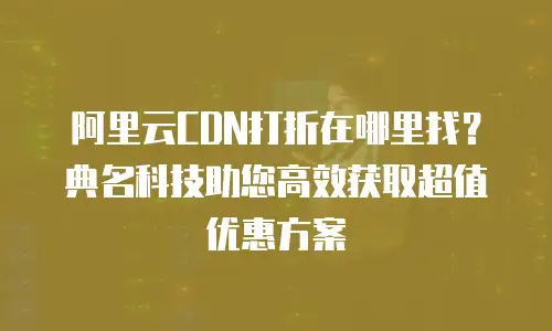 阿里云CDN打折在哪里找？典名科技助您高效获取超值优惠方案