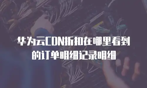 华为云CDN折扣在哪里看到的订单明细记录明细