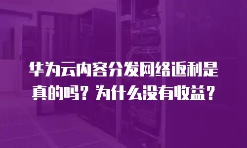 华为云内容分发网络返利是真的吗？为什么没有收益？
