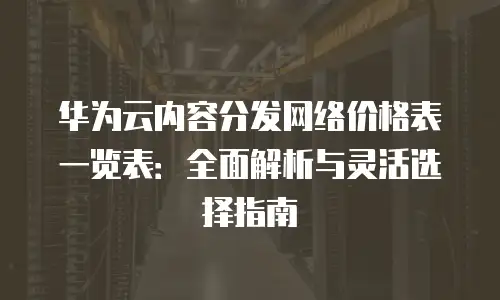 华为云内容分发网络价格表一览表：全面解析与灵活选择指南