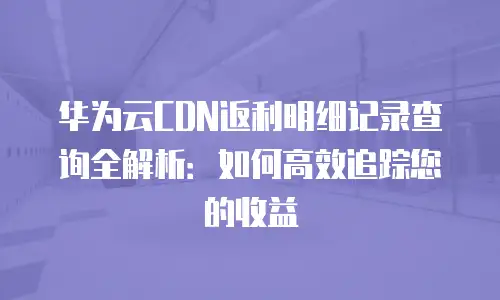 华为云CDN返利明细记录查询全解析：如何高效追踪您的收益