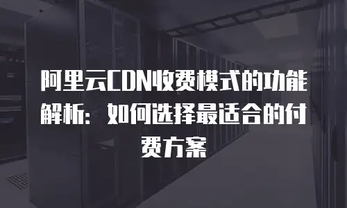 阿里云CDN收费模式的功能解析：如何选择最适合的付费方案
