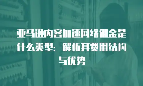亚马逊内容加速网络佣金是什么类型：解析其费用结构与优势