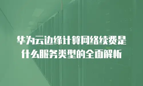 华为云边缘计算网络续费是什么服务类型的全面解析