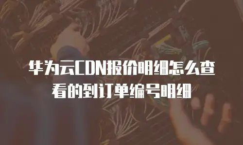 华为云CDN报价明细怎么查看的到订单编号明细