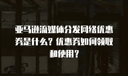 亚马逊流媒体分发网络优惠券是什么？优惠券如何领取和使用？