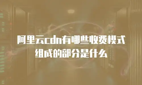 阿里云cdn有哪些收费模式组成的部分是什么