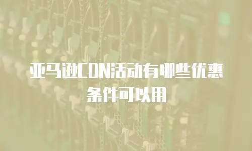 亚马逊CDN活动有哪些优惠条件可以用
