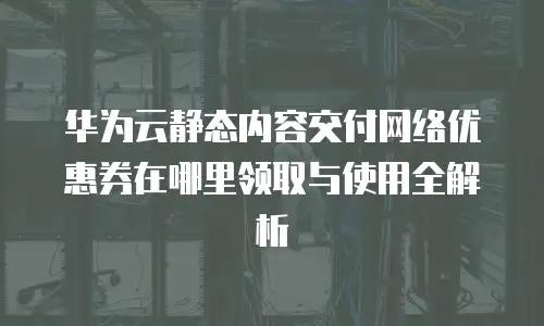 华为云静态内容交付网络优惠券在哪里领取与使用全解析