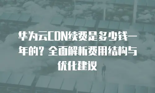 华为云CDN续费是多少钱一年的？全面解析费用结构与优化建议
