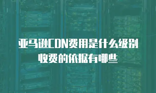 亚马逊CDN费用是什么级别收费的依据有哪些