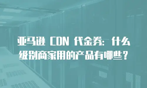 亚马逊 CDN 代金券：什么级别商家用的产品有哪些？