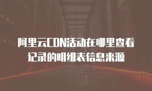 阿里云CDN活动在哪里查看记录的明细表信息来源