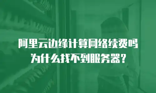 阿里云边缘计算网络续费吗为什么找不到服务器？