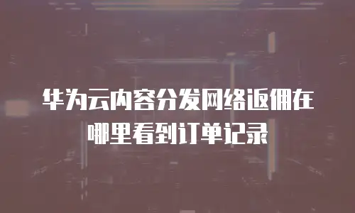 华为云内容分发网络返佣在哪里看到订单记录
