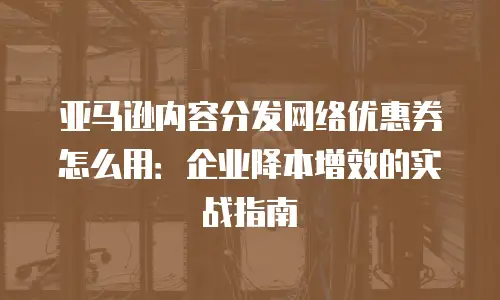 亚马逊内容分发网络优惠券怎么用：企业降本增效的实战指南