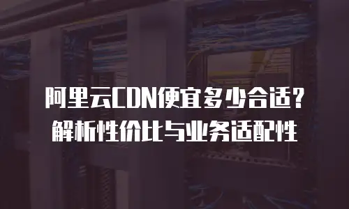 阿里云CDN便宜多少合适？解析性价比与业务适配性