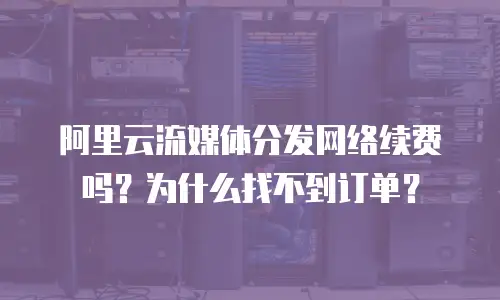 阿里云流媒体分发网络续费吗？为什么找不到订单？