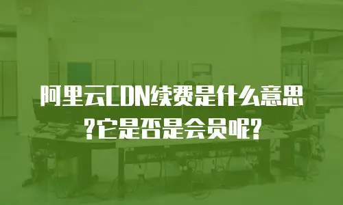 阿里云CDN续费是什么意思?它是否是会员呢?