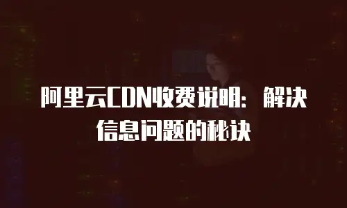 阿里云CDN收费说明：解决信息问题的秘诀