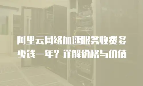 阿里云网络加速服务收费多少钱一年？详解价格与价值