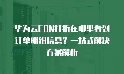 华为云CDN打折在哪里看到订单明细信息？一站式解决方案解析
