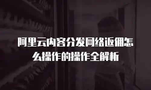 阿里云内容分发网络返佣怎么操作的操作全解析