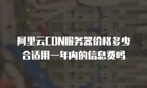 阿里云CDN服务器价格多少合适用一年内的信息费吗