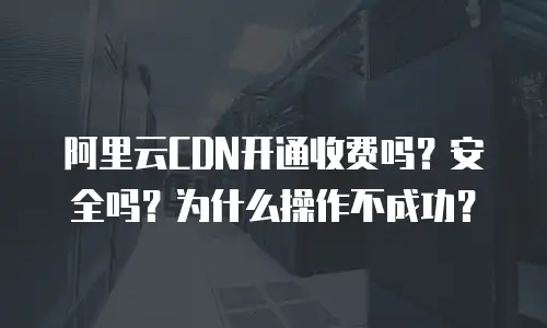 阿里云CDN开通收费吗？安全吗？为什么操作不成功？