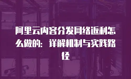 阿里云内容分发网络返利怎么做的：详解机制与实践路径