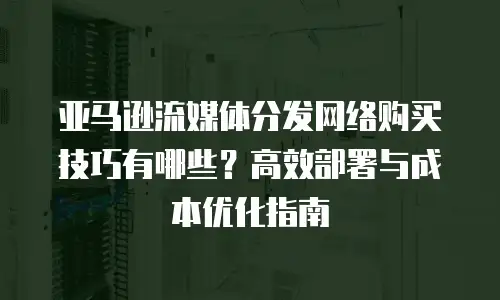 亚马逊流媒体分发网络购买技巧有哪些？高效部署与成本优化指南