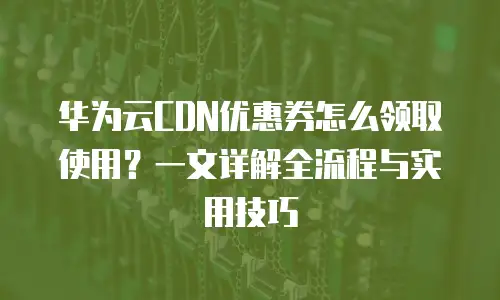 华为云CDN优惠券怎么领取使用？一文详解全流程与实用技巧