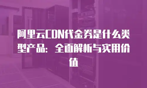 阿里云CDN代金券是什么类型产品：全面解析与实用价值
