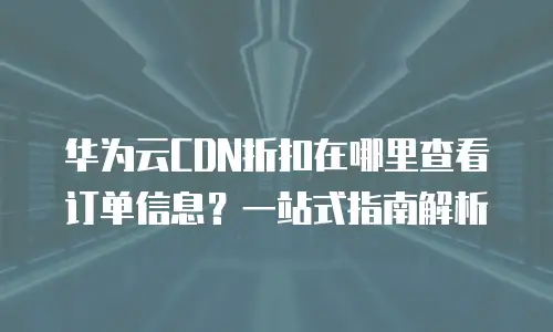 华为云CDN折扣在哪里查看订单信息？一站式指南解析