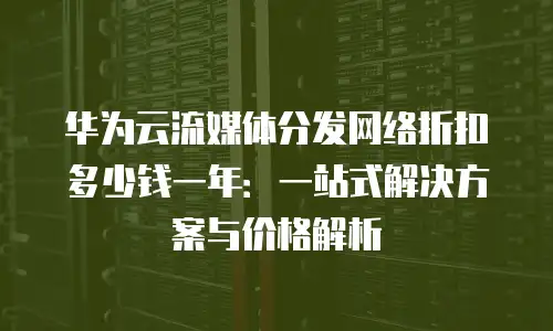 华为云流媒体分发网络折扣多少钱一年：一站式解决方案与价格解析