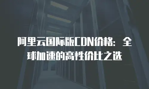 阿里云国际版CDN价格：全球加速的高性价比之选