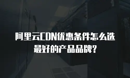 阿里云CDN优惠条件怎么选最好的产品品牌？