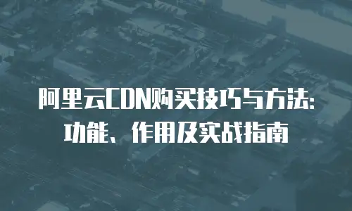 阿里云CDN购买技巧与方法：功能、作用及实战指南