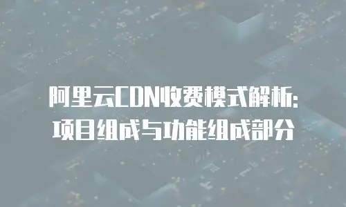 阿里云CDN收费模式解析: 项目组成与功能组成部分