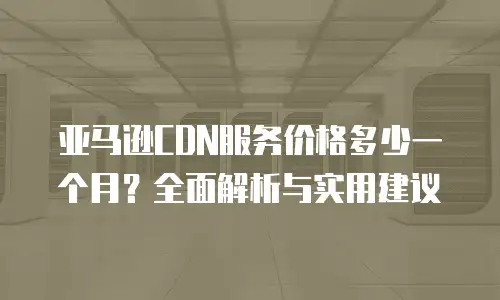 亚马逊CDN服务价格多少一个月？全面解析与实用建议