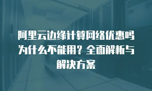 阿里云边缘计算网络优惠吗为什么不能用？全面解析与解决方案
