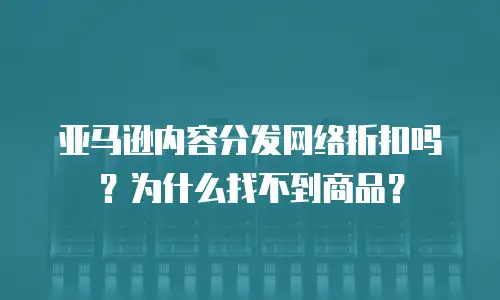 亚马逊内容分发网络折扣吗？为什么找不到商品？