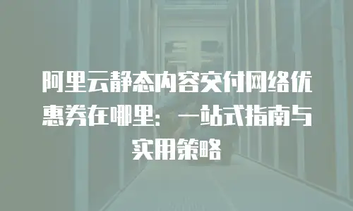 阿里云静态内容交付网络优惠券在哪里：一站式指南与实用策略