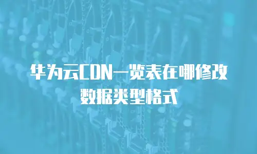 华为云CDN一览表在哪修改数据类型格式