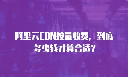 阿里云CDN按量收费，到底多少钱才算合适？