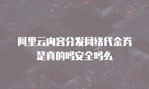 阿里云内容分发网络代金券是真的吗安全吗么