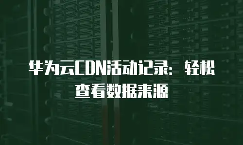 华为云CDN活动记录：轻松查看数据来源