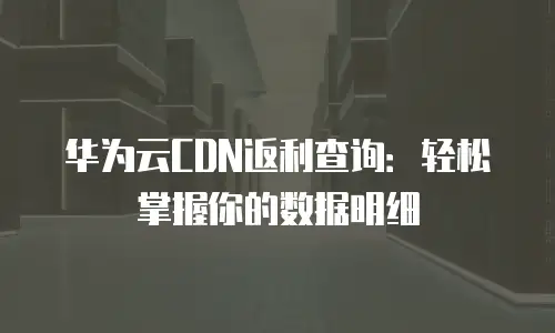 华为云CDN返利查询：轻松掌握你的数据明细
