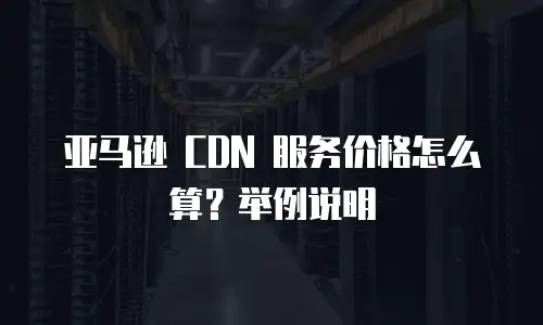 亚马逊 CDN 服务价格怎么算？举例说明