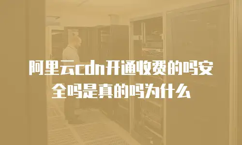 阿里云cdn开通收费的吗安全吗是真的吗为什么